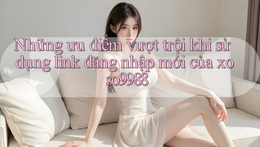 Những ưu điểm vượt trội khi sử dụng link đăng nhập mới của xoso9988 Những ưu điểm vượt trội khi sử dụng link đăng nhập mới của xoso9988