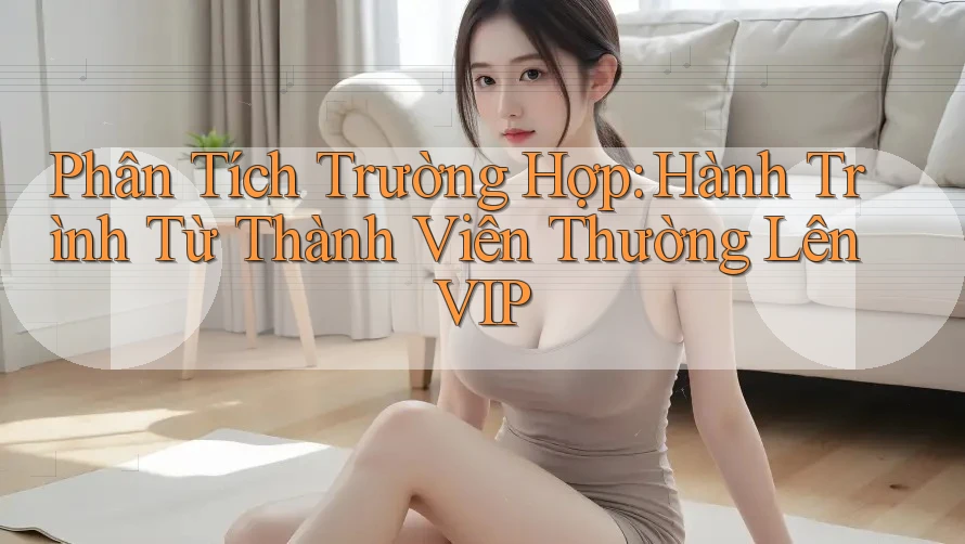 Phân Tích Trường Hợp: Hành Trình Từ Thành Viên Thường Lên VIP Phân Tích Trường Hợp: Hành Trình Từ Thành Viên Thường Lên VIP