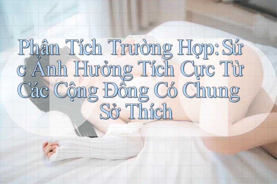 Phân Tích Trường Hợp: Sức Ảnh Hưởng Tích Cực Từ Các Cộng Đồng Có Chung Sở Thích Phân Tích Trường Hợp: Sức Ảnh Hưởng Tích Cực Từ Các Cộng Đồng Có Chung Sở Thích
