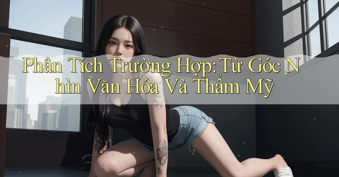 Phân Tích Trường Hợp: Từ Góc Nhìn Văn Hóa Và Thẩm Mỹ Phân Tích Trường Hợp: Từ Góc Nhìn Văn Hóa Và Thẩm Mỹ