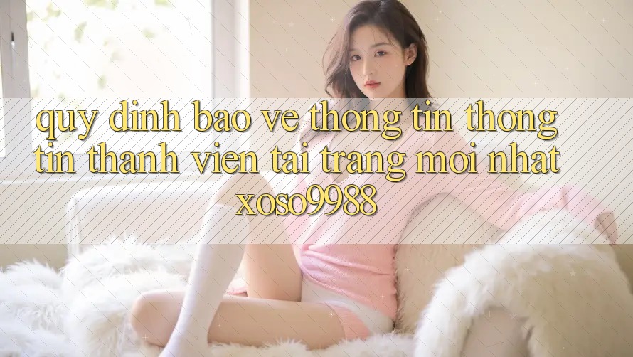 Quy định bảo vệ thông tin thông tin thành viên tại trang mới nhất xoso9988 Quy định bảo vệ thông tin thông tin thành viên tại trang mới nhất xoso9988