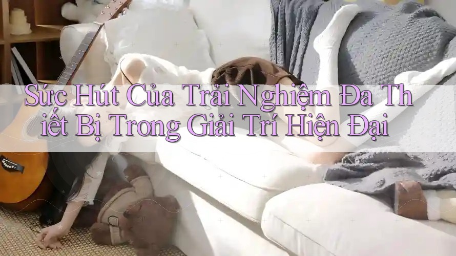 Sức Hút Của Trải Nghiệm Đa Thiết Bị Trong Giải Trí Hiện Đại Sức Hút Của Trải Nghiệm Đa Thiết Bị Trong Giải Trí Hiện Đại