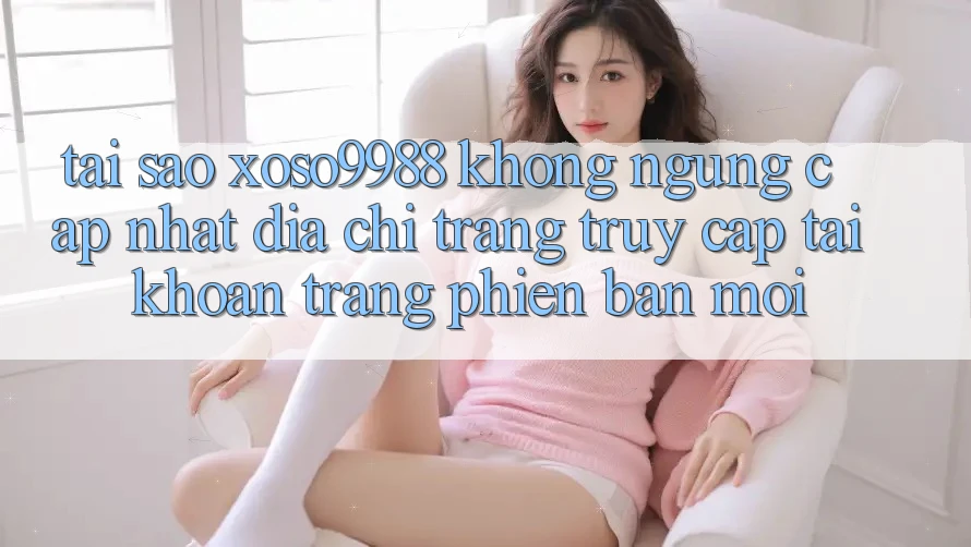 Tại sao xoso9988 không ngừng cập nhật địa chỉ trang truy cập tài khoản trang phiên bản mới? Tại sao xoso9988 không ngừng cập nhật địa chỉ trang truy cập tài khoản trang phiên bản mới?