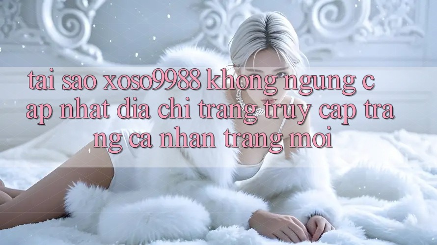 Tại sao xoso9988 không ngừng cập nhật địa chỉ trang truy cập trang cá nhân trang mới? Tại sao xoso9988 không ngừng cập nhật địa chỉ trang truy cập trang cá nhân trang mới?