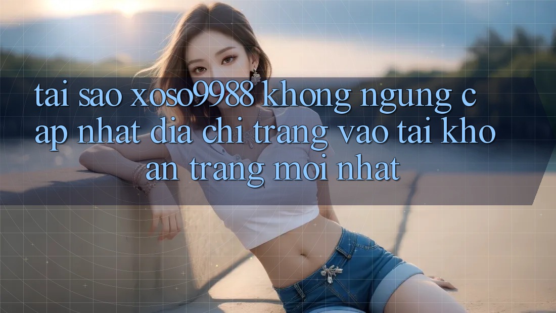 Tại sao xoso9988 không ngừng cập nhật địa chỉ trang vào tài khoản trang mới nhất? Tại sao xoso9988 không ngừng cập nhật địa chỉ trang vào tài khoản trang mới nhất?