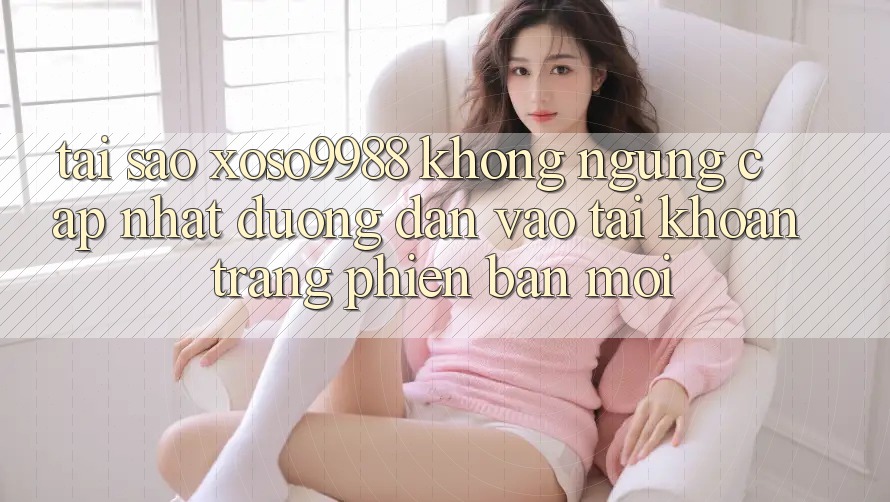 Tại sao xoso9988 không ngừng cập nhật đường dẫn vào tài khoản trang phiên bản mới?