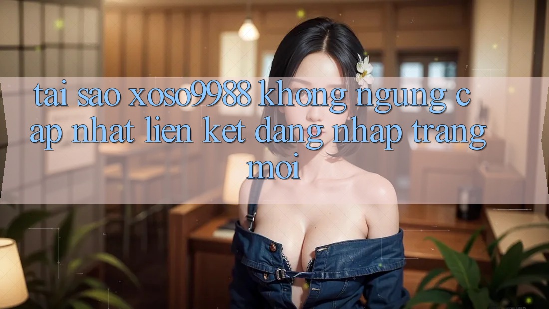 Tại sao xoso9988 không ngừng cập nhật liên kết đăng nhập trang mới?