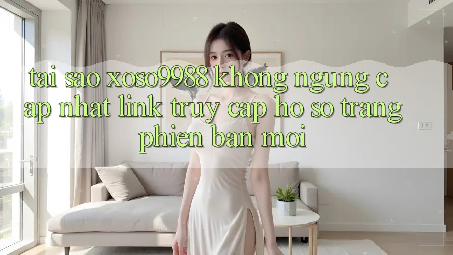 Tại sao xoso9988 không ngừng cập nhật link truy cập hồ sơ trang phiên bản mới?