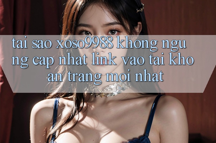 Tại sao xoso9988 không ngừng cập nhật link vào tài khoản trang mới nhất?