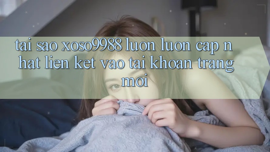Tại sao xoso9988 luôn luôn cập nhật liên kết vào tài khoản trang mới?