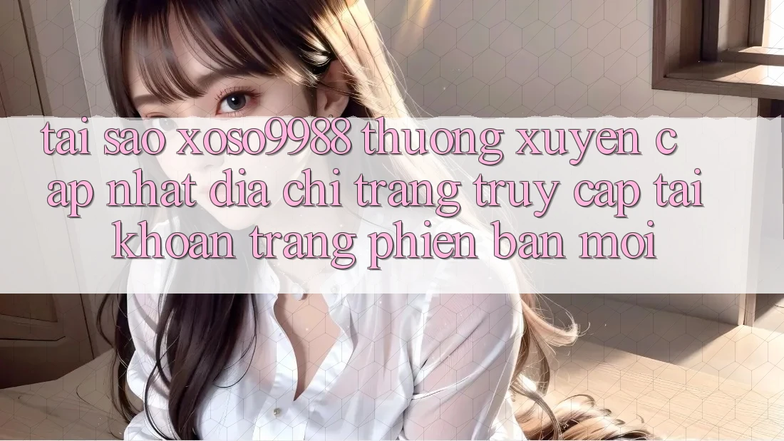 Tại sao xoso9988 thường xuyên cập nhật địa chỉ trang truy cập tài khoản trang phiên bản mới?