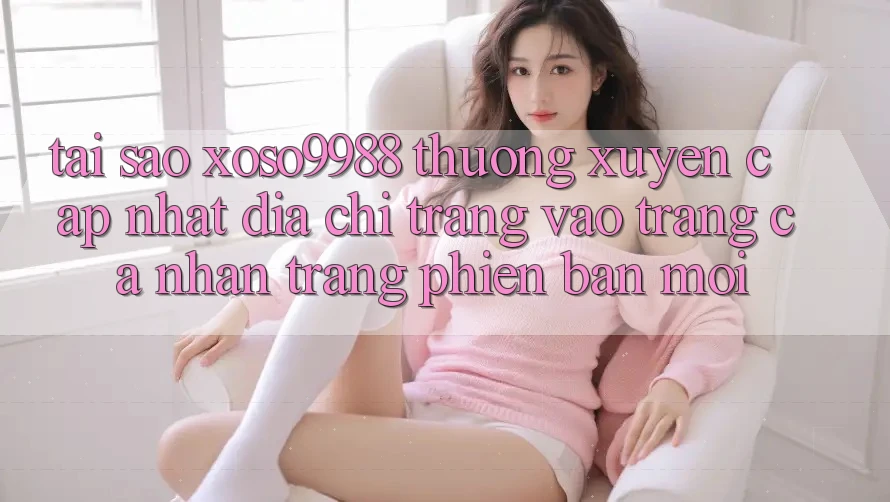 Tại sao xoso9988 thường xuyên cập nhật địa chỉ trang vào trang cá nhân trang phiên bản mới? Tại sao xoso9988 thường xuyên cập nhật địa chỉ trang vào trang cá nhân trang phiên bản mới?