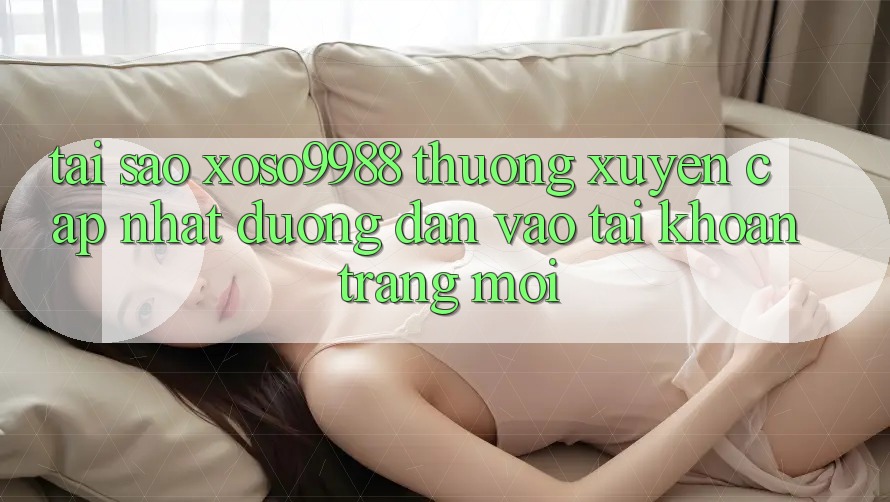 Tại sao xoso9988 thường xuyên cập nhật đường dẫn vào tài khoản trang mới?