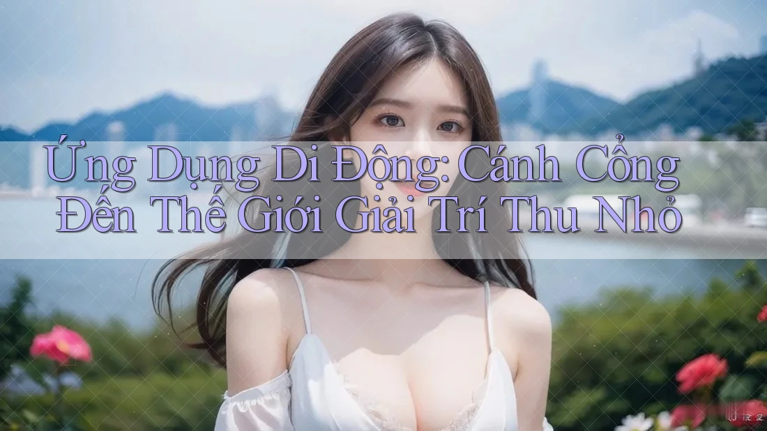 Ứng Dụng Di Động: Cánh Cổng Đến Thế Giới Giải Trí Thu Nhỏ Ứng Dụng Di Động: Cánh Cổng Đến Thế Giới Giải Trí Thu Nhỏ