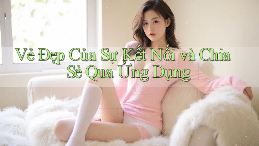 Vẻ Đẹp Của Sự Kết Nối và Chia Sẻ Qua Ứng Dụng Vẻ Đẹp Của Sự Kết Nối và Chia Sẻ Qua Ứng Dụng